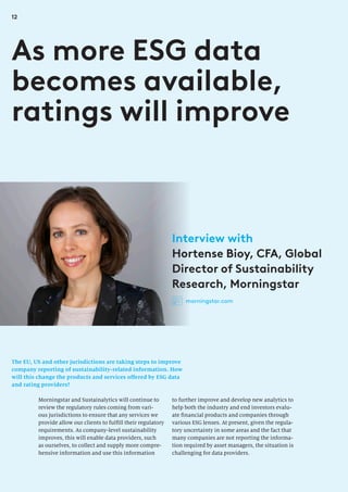 12
The EU, US and other jurisdictions are taking steps to improve
company reporting of sustainability-related information. How
will this change the products and services offered by ESG data
and rating providers?
As more ESG data
becomes available,
ratings will improve
to further improve and develop new analytics to
help both the industry and end investors evalu-
ate financial products and companies through
various ESG lenses. At present, given the regula-
tory uncertainty in some areas and the fact that
many companies are not reporting the informa-
tion required by asset managers, the situation is
challenging for data providers.
Morningstar and Sustainalytics will continue to
review the regulatory rules coming from vari-
ous jurisdictions to ensure that any services we
provide allow our clients to fulfill their regulatory
requirements. As company-level sustainability
improves, this will enable data providers, such
as ourselves, to collect and supply more compre-
hensive information and use this information
Interview with
Hortense Bioy, CFA, Global
Director of Sustainability
Research, Morningstar
morningstar.com
 