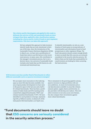 13
The criteria used by Morningstar and applied in this study to
delineate the universe of ESG and sustainable funds are more
stringent than those applied by other classification regimes,
including the criteria used by Article 8 funds to meet regulatory
requirements. Why have you taken this approach?
To identify intentionality, we rely on a com-
bination of fund names (a strong indicator of
intentionality) and information found in fund
prospectuses or other regulatory filings. The
fund’s documents should contain enough details
to leave no doubt that ESG concerns are seriously
considered in the security selection process. We
believe these are the funds that sustainability-fo-
cused investors are looking for when screening
the fund universe.
We have adopted this approach to help investors
identify funds that are truly intentional in their
use of ESG data. Since the introduction of the
Sustainable Finance Disclosure Regulation (SFDR)
in March 2021, we have seen a proliferation of
funds that claim to use ESG factors in the invest-
ment process. In many cases, ESG contributes to
the manager’s investment process, but is not a
decisive factor. Our universe of sustainable funds
includes only funds that use ESG factors in a de-
termined and intentional way.
Will investors soon face another flood of benchmarks to reflect
different sustainable (active or passive) investment strategies?
We can expect more innovation in the indexing
space as more ESG data becomes available. One
area of great product development we have seen
in the passive space in the last year and a half is
EU climate benchmarks. There has been a prolif-
eration of index funds and ETFs tracking newly
created Paris-aligned benchmarks (“PAB”) and
climate transition benchmarks (“CTB”). We have
identified 70 such products in Europe, represent-
ing EUR 47 billion in assets, or almost 9% of the
total passive ESG fund market, as of April 2022.
This is testament to the growing appetite among
passive investors to align portfolios with net
zero ambitions. As more environmental and so-
cial data becomes available in areas like climate,
natural capital, supply chains and diversity, in-
dex providers will develop new indices. This will
allow investors to not only access new themes,
but also compare their investments against
more robust benchmarks.
“
Fund documents should leave no doubt
that ESG concerns are seriously considered
in the security selection process.”
 