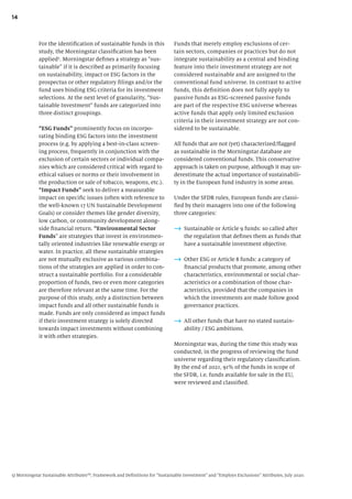 14
Funds that merely employ exclusions of cer-
tain sectors, companies or practices but do not
integrate sustainability as a central and binding
feature into their investment strategy are not
considered sustainable and are assigned to the
conventional fund universe. In contrast to active
funds, this definition does not fully apply to
passive funds as ESG-screened passive funds
are part of the respective ESG universe whereas
active funds that apply only limited exclusion
criteria in their investment strategy are not con-
sidered to be sustainable.
All funds that are not (yet) characterized/flagged
as sustainable in the Morningstar database are
considered conventional funds. This conservative
approach is taken on purpose, although it may un-
derestimate the actual importance of sustainabili-
ty in the European fund industry in some areas.
Under the SFDR rules, European funds are classi-
fied by their managers into one of the following
three categories:
→ Sustainable or Article 9 funds: so called after
the regulation that defines them as funds that
have a sustainable investment objective.
→ Other ESG or Article 8 funds: a category of
financial products that promote, among other
characteristics, environmental or social char-
acteristics or a combination of those char-
acteristics, provided that the companies in
which the investments are made follow good
governance practices.
→ All other funds that have no stated sustain-
ability / ESG ambitions.
Morningstar was, during the time this study was
conducted, in the progress of reviewing the fund
universe regarding their regulatory classification.
By the end of 2021, 91% of the funds in scope of
the SFDR, i.e. funds available for sale in the EU,
were reviewed and classified.
For the identification of sustainable funds in this
study, the Morningstar classification has been
applied5
. Morningstar defines a strategy as “sus-
tainable” if it is described as primarily focusing
on sustainability, impact or ESG factors in the
prospectus or other regulatory filings and/or the
fund uses binding ESG criteria for its investment
selections. At the next level of granularity, “Sus-
tainable Investment” funds are categorized into
three distinct groupings.
“ESG Funds” prominently focus on incorpo-
rating binding ESG factors into the investment
process (e.g. by applying a best-in-class screen-
ing process, frequently in conjunction with the
exclusion of certain sectors or individual compa-
nies which are considered critical with regard to
ethical values or norms or their involvement in
the production or sale of tobacco, weapons, etc.).
“Impact Funds” seek to deliver a measurable
impact on specific issues (often with reference to
the well-known 17 UN Sustainable Development
Goals) or consider themes like gender diversity,
low carbon, or community development along-
side financial return. “Environmental Sector
Funds” are strategies that invest in environmen-
tally oriented industries like renewable energy or
water. In practice, all these sustainable strategies
are not mutually exclusive as various combina-
tions of the strategies are applied in order to con-
struct a sustainable portfolio. For a considerable
proportion of funds, two or even more categories
are therefore relevant at the same time. For the
purpose of this study, only a distinction between
impact funds and all other sustainable funds is
made. Funds are only considered as impact funds
if their investment strategy is solely directed
towards impact investments without combining
it with other strategies.
5) Morningstar Sustainable AttributesSM
, Framework and Definitions for “Sustainable Investment” and “Employs Exclusions” Attributes, July 2020.
 