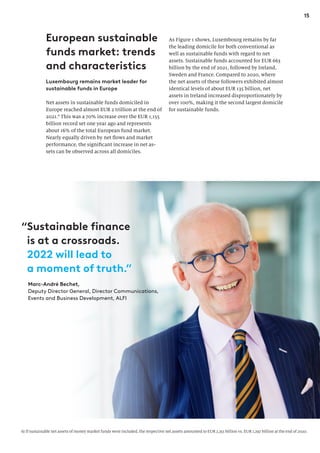 15
European sustainable
funds market: trends
and characteristics
Luxembourg remains market leader for
sustainable funds in Europe
Net assets in sustainable funds domiciled in
Europe reached almost EUR 2 trillion at the end of
2021.6
This was a 70% increase over the EUR 1,155
billion record set one year ago and represents
about 16% of the total European fund market.
Nearly equally driven by net flows and market
performance, the significant increase in net as-
sets can be observed across all domiciles.
As Figure 1 shows, Luxembourg remains by far
the leading domicile for both conventional as
well as sustainable funds with regard to net
assets. Sustainable funds accounted for EUR 663
billion by the end of 2021, followed by Ireland,
Sweden and France. Compared to 2020, where
the net assets of these followers exhibited almost
identical levels of about EUR 135 billion, net
assets in Ireland increased disproportionately by
over 100%, making it the second largest domicile
for sustainable funds.
6) If sustainable net assets of money market funds were included, the respective net assets amounted to EUR 2,351 billion vs. EUR 1,297 billion at the end of 2020.
Marc-André Bechet,
Deputy Director General, Director Communications,
Events and Business Development, ALFI
“Sustainable finance
is at a crossroads.
2022 will lead to
a moment of truth.”
 