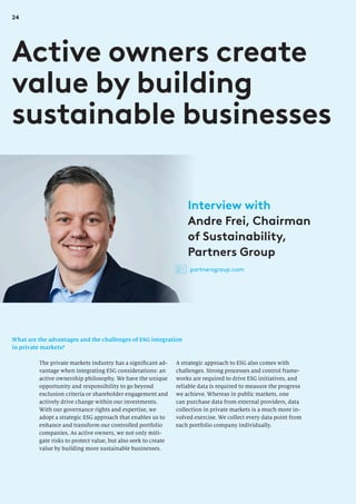 24
What are the advantages and the challenges of ESG integration
in private markets?
Active owners create
value by building
sustainable businesses
A strategic approach to ESG also comes with
challenges. Strong processes and control frame-
works are required to drive ESG initiatives, and
reliable data is required to measure the progress
we achieve. Whereas in public markets, one
can purchase data from external providers, data
collection in private markets is a much more in-
volved exercise. We collect every data point from
each portfolio company individually.
The private markets industry has a significant ad-
vantage when integrating ESG considerations: an
active ownership philosophy. We have the unique
opportunity and responsibility to go beyond
exclusion criteria or shareholder engagement and
actively drive change within our investments.
With our governance rights and expertise, we
adopt a strategic ESG approach that enables us to
enhance and transform our controlled portfolio
companies. As active owners, we not only miti-
gate risks to protect value, but also seek to create
value by building more sustainable businesses.
Interview with
Andre Frei, Chairman
of Sustainability,
Partners Group
partnersgroup.com
 