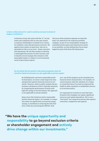 25
Is there a dimension of E, S and G you focus on more in terms of
targets or initiatives?
The focus of the initiatives depends on what ESG
topics are material for the respective portfolio
company. As part of our sustainability strategy for
controlled private equity and infrastructure assets
in our portfolio, we have defined four focus areas/
targets for each of the three ESG dimensions.
At Partners Group, ESG starts with the “G”. For the
assets and companies that we own and control
as majority shareholders on behalf of our clients,
we establish a clear ESG governance structure. We
appoint three leaders at asset level, who are re-
sponsible for ESG at every level – board, executive
and operational. We ask these leaders to develop
a meaningful ESG journey for their business and
to identify several strategic ESG initiatives with
meaningful impact in relation to environmental,
social or governance aspects.
Do you think that the positive risk/return properties often de-
clared for liquid investments are also applicable to private equity?
By building better and more sustainable portfo-
lio businesses, we aim to create long-term value
and generate superior financial returns for our
clients. However, while in public markets the per-
formance attribution of ESG is typically measured
by comparing the performance of stocks with
high ESG ratings to the benchmark, this approach
is not applicable to private markets.
Many of our ESG initiatives lead to measurable
positive financial impact. For example, in compa-
nies where we significantly increase the energy
savings, it contributes to reducing the GHG foot-
print, while also increasing the EBITDA. How-
ever, not all ESG progress can be translated into
financial return characteristics. For example, we
cannot measure what the valuation of a compa-
ny would have been if we had not improved the
health  safety standards or established a diversi-
ty  inclusion policy.
It is important for investors to note that trans-
formative ESG strategies can require significant
resources and capital expenditure. ESG is not a
“free lunch” but a long-term journey that requires
conviction, competence and capacity.
“We have the unique opportunity and
responsibility to go beyond exclusion criteria
or shareholder engagement and actively
drive change within our investments.”
 