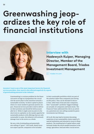 32
Investors’ trust is one of the most important factors for financial
services providers. How much is this affected negatively by reports
of greenwashing potential in the industry?
Greenwashing jeop-
ardizes the key role of
financial institutions
in their sustainable portfolios which are part of
the solution rather than companies just having
an ESG policy. They can be shocked to discov-
er that, rather than wind and solar companies,
their “sustainable” portfolios’ biggest holdings
are actually oil companies and bank stocks. The
Financial Times addressed this risk in an article
on a potential new mis-selling scandal for green
investments last February.
All in all, this may lead to investors becoming
suspicious of any sustainability claims made by fi-
nancial institutions and reluctant to invest in those
products. The resulting lack of capital inflow could
seriously hinder the much-needed transition in the
energy, agriculture, food and other crucial sectors.
Greenwashing is a serious problem for the finan-
cial sector at large as it jeopardizes the crucial
role the sector plays in the transition towards a
sustainable economy. To direct capital to places
where it is most needed to generate positive im-
pact, financial services providers need to deliver
on their promises and should be held account-
able for it. While it might seem lucrative in the
short term to capitalize on the market appetite for
sustainable products with offerings that are only
sustainable in name, this behavior will seriously
damage trust in the sector as a whole.
We see a risk of misleading and potentially
mis-selling of “green” / ESG funds. Retail inves-
tors expect specific companies to be included
Interview with
Hadewych Kuiper, Managing
Director, Member of the
Management Board, Triodos
Investment Management
triodos-im.com
 