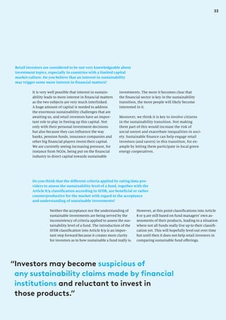 33
Retail investors are considered to be not very knowledgeable about
investment topics, especially in countries with a limited capital
market culture. Do you believe that an interest in sustainability
may trigger some more interest in financial matters?
investments. The more it becomes clear that
the financial sector is key in the sustainability
transition, the more people will likely become
interested in it.
Moreover, we think it is key to involve citizens
in the sustainability transition. Not making
them part of this would increase the risk of
social unrest and exacerbate inequalities in soci-
ety. Sustainable finance can help engage retail
investors (and savers) in this transition, for ex-
ample by letting them participate in local green
energy cooperatives.
It is very well possible that interest in sustain-
ability leads to more interest in financial matters
as the two subjects are very much interlinked.
A huge amount of capital is needed to address
the enormous sustainability challenges that are
awaiting us, and retail investors have an impor-
tant role to play in freeing up this capital. Not
only with their personal investment decisions
but also because they can influence the way
banks, pension funds, insurance companies and
other big financial players invest their capital.
We are currently seeing increasing pressure, for
instance from NGOs, being put on the financial
industry to direct capital towards sustainable
Do you think that the different criteria applied by rating/data pro-
viders to assess the sustainability level of a fund, together with the
Article 8/9 classification according to SFDR, are beneficial or rather
counterproductive for the market with regard to the acceptance
and understanding of sustainable investments?
Neither the acceptance nor the understanding of
sustainable investments are being served by the
inconsistency of criteria applied to assess the sus-
tainability level of a fund. The introduction of the
SFDR classification into Article 8/9 is an impor-
tant step forward because it creates more clarity
for investors as to how sustainable a fund really is.
However, at this point classifications into Article
8 or 9 are still based on fund managers’ own as-
sessments of their products, leading to a situation
where not all funds really live up to their classifi-
cation yet. This will hopefully level out over time
but until then it does not help retail investors in
comparing sustainable fund offerings.
“
Investors may become suspicious of
any sustainability claims made by financial
institutions and reluctant to invest in
those products.”
 