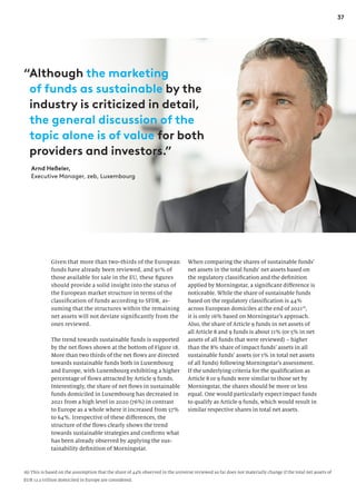 37
Given that more than two-thirds of the European
funds have already been reviewed, and 91% of
those available for sale in the EU, these figures
should provide a solid insight into the status of
the European market structure in terms of the
classification of funds according to SFDR, as-
suming that the structures within the remaining
net assets will not deviate significantly from the
ones reviewed.
The trend towards sustainable funds is supported
by the net flows shown at the bottom of Figure 18.
More than two thirds of the net flows are directed
towards sustainable funds both in Luxembourg
and Europe, with Luxembourg exhibiting a higher
percentage of flows attracted by Article 9 funds.
Interestingly, the share of net flows in sustainable
funds domiciled in Luxembourg has decreased in
2021 from a high level in 2020 (76%) in contrast
to Europe as a whole where it increased from 57%
to 64%. Irrespective of these differences, the
structure of the flows clearly shows the trend
towards sustainable strategies and confirms what
has been already observed by applying the sus-
tainability definition of Morningstar.
When comparing the shares of sustainable funds’
net assets in the total funds’ net assets based on
the regulatory classification and the definition
applied by Morningstar, a significant difference is
noticeable. While the share of sustainable funds
based on the regulatory classification is 44%
across European domiciles at the end of 202116
,
it is only 16% based on Morningstar’s approach.
Also, the share of Article 9 funds in net assets of
all Article 8 and 9 funds is about 11% (or 5% in net
assets of all funds that were reviewed) – higher
than the 8% share of impact funds’ assets in all
sustainable funds’ assets (or 1% in total net assets
of all funds) following Morningstar’s assessment.
If the underlying criteria for the qualification as
Article 8 or 9 funds were similar to those set by
Morningstar, the shares should be more or less
equal. One would particularly expect impact funds
to qualify as Article 9 funds, which would result in
similar respective shares in total net assets.
16) This is based on the assumption that the share of 44% observed in the universe reviewed so far does not materially change if the total net assets of
EUR 12.3 trillion domiciled in Europe are considered.
“Although the marketing
of funds as sustainable by the
industry is criticized in detail,
the general discussion of the
topic alone is of value for both
providers and investors.”
Arnd Heßeler,
Executive Manager, zeb, Luxembourg
 