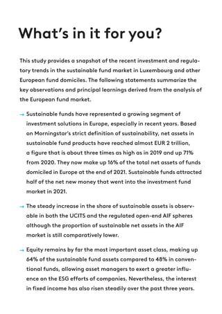 What’s in it for you?
This study provides a snapshot of the recent investment and regula-
tory trends in the sustainable fund market in Luxembourg and other
European fund domiciles. The following statements summarize the
key observations and principal learnings derived from the analysis of
the European fund market.
→ Sustainable funds have represented a growing segment of
investment solutions in Europe, especially in recent years. Based
on Morningstar’s strict definition of sustainability, net assets in
sustainable fund products have reached almost EUR 2 trillion,
a figure that is about three times as high as in 2019 and up 71%
from 2020. They now make up 16% of the total net assets of funds
domiciled in Europe at the end of 2021. Sustainable funds attracted
half of the net new money that went into the investment fund
market in 2021.
→ The steady increase in the share of sustainable assets is observ-
able in both the UCITS and the regulated open-end AIF spheres
although the proportion of sustainable net assets in the AIF
market is still comparatively lower.
→ Equity remains by far the most important asset class, making up
64% of the sustainable fund assets compared to 48% in conven-
tional funds, allowing asset managers to exert a greater influ-
ence on the ESG efforts of companies. Nevertheless, the interest
in fixed income has also risen steadily over the past three years.
 