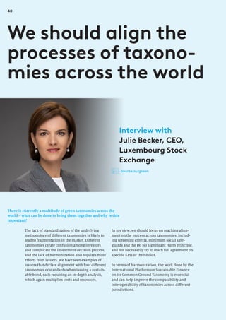 40
There is currently a multitude of green taxonomies across the
world – what can be done to bring them together and why is this
important?
We should align the
processes of taxono-
mies across the world
In my view, we should focus on reaching align-
ment on the process across taxonomies, includ-
ing screening criteria, minimum social safe-
guards and the Do No Significant Harm principle,
and not necessarily try to reach full agreement on
specific KPIs or thresholds.
In terms of harmonization, the work done by the
International Platform on Sustainable Finance
on its Common Ground Taxonomy is essential
and can help improve the comparability and
interoperability of taxonomies across different
jurisdictions.
The lack of standardization of the underlying
methodology of different taxonomies is likely to
lead to fragmentation in the market. Different
taxonomies create confusion among investors
and complicate the investment decision process,
and the lack of harmonization also requires more
efforts from issuers. We have seen examples of
issuers that declare alignment with four different
taxonomies or standards when issuing a sustain-
able bond, each requiring an in-depth analysis,
which again multiplies costs and resources.
Interview with
Julie Becker, CEO,
Luxembourg Stock
Exchange
bourse.lu/green
 