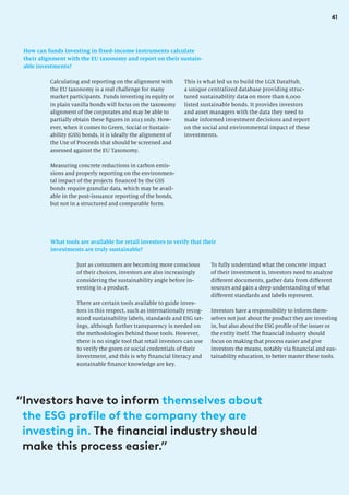 41
How can funds investing in fixed-income instruments calculate
their alignment with the EU taxonomy and report on their sustain-
able investments?
This is what led us to build the LGX DataHub,
a unique centralized database providing struc-
tured sustainability data on more than 6,000
listed sustainable bonds. It provides investors
and asset managers with the data they need to
make informed investment decisions and report
on the social and environmental impact of these
investments.
Calculating and reporting on the alignment with
the EU taxonomy is a real challenge for many
market participants. Funds investing in equity or
in plain vanilla bonds will focus on the taxonomy
alignment of the corporates and may be able to
partially obtain these figures in 2023 only. How-
ever, when it comes to Green, Social or Sustain-
ability (GSS) bonds, it is ideally the alignment of
the Use of Proceeds that should be screened and
assessed against the EU Taxonomy.
Measuring concrete reductions in carbon emis-
sions and properly reporting on the environmen-
tal impact of the projects financed by the GSS
bonds require granular data, which may be avail-
able in the post-issuance reporting of the bonds,
but not in a structured and comparable form.
What tools are available for retail investors to verify that their
investments are truly sustainable?
Just as consumers are becoming more conscious
of their choices, investors are also increasingly
considering the sustainability angle before in-
vesting in a product.
There are certain tools available to guide inves-
tors in this respect, such as internationally recog-
nized sustainability labels, standards and ESG rat-
ings, although further transparency is needed on
the methodologies behind those tools. However,
there is no single tool that retail investors can use
to verify the green or social credentials of their
investment, and this is why financial literacy and
sustainable finance knowledge are key.
To fully understand what the concrete impact
of their investment is, investors need to analyze
different documents, gather data from different
sources and gain a deep understanding of what
different standards and labels represent.
Investors have a responsibility to inform them-
selves not just about the product they are investing
in, but also about the ESG profile of the issuer or
the entity itself. The financial industry should
focus on making that process easier and give
investors the means, notably via financial and sus-
tainability education, to better master these tools.
“
Investors have to inform themselves about
the ESG profile of the company they are
investing in. The financial industry should
make this process easier.”
 