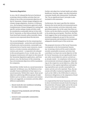 42
Further sub-objectives include health and safety,
healthcare, housing, wages, non-discrimination,
consumer health and communities’ livelihoods.
The “Do no significant harm” principle is also
included in this taxonomy.
Furthermore, the report specifies the relation
between the social and the environmental taxon-
omy. Most economic activities inherently cause
greenhouse gases, but at the same time these ac-
tivities can be described as social by creating jobs
or by producing social goods. Therefore, the Plat-
form suggests that social and governance-related
minimum safeguards are part of the environ-
mental taxonomy and minimum environmental
safeguards should be part of the social one.
The proposed structure of the Social Taxonomy
corresponds to the Environmental Taxono-
my. Screening criteria will be used to identify
socially sustainable economic activities that
contribute to at least one social objective of the
EU Social Taxonomy, do not significantly harm
any other social objective and are carried out –
as already stated – in compliance with (social or
environmental) minimum safeguards. Depend-
ing on the respective social objective, either the
turnover or the capital expenditure and operat-
ing expenditure per socially sustainable eco-
nomic activity are to be reported. Thus, the tax-
onomy will affect numerous legislative efforts
such as the CSRD or the SFDR when it comes to
disclosure obligations on the alignment of fund-
ed activities with social objectives.
It is expected that the Social Taxonomy will serve
to direct investments towards funds focusing on
the protection of human rights and on the social
impact on the main stakeholder groups of em-
ployees, customers and communities.
Taxonomy Regulation
In 2021, the EU released the first set of technical
screening criteria to define activities that con-
tribute to two of the environmental objectives of
the EU Taxonomy: climate change mitigation and
climate change adaptation. However, in February
2022, the European Commission approved a draft
Complementary Climate Delegated Act stating that
specific nuclear and gas energy activities could
be considered as sustainable and are in line with
the EU Taxonomy, as they help accelerate the shift
from fossil fuels towards carbon neutrality. Many
concerns were expressed about this decision.
The second delegated act for the remaining four
environmental goals – protection and restoration
of biodiversity and ecosystems, sustainable use
and protection of marine water resources, transi-
tion to a circular economy and pollution pre-
vention and control – is expected to be released
in the second quarter of 2022. In July 2022, the
European Commission will report on the status of
the Taxonomy Regulation application, and from
January 2023, the disclosure of the remaining
four environmental objectives will be mandatory
for companies.
Beyond that, further work on a social taxonomy is
expected. In February 2022, the Platform on Sus-
tainable Finance published its final report on a
social taxonomy. Within their report, three social
objectives addressing different groups of stake-
holders such as workers, consumers and commu-
nities are suggested, as economic activities affect
different stakeholders:
1. Decent work (for own workforce) including
for value-chain workers
2. Adequate living standards and well-being
for end-users
3. Inclusive and sustainable communities
and societies
 