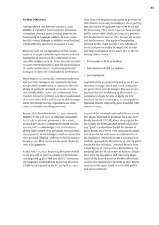 43
Further initiatives
Having entered into force on January 3, 2018,
MiFID is a legislative framework that intends to
strengthen investor protection and improve the
functioning of financial markets. In 2021, some
key ESG-related changes to MiFID II were finalized,
which will come into force on August 2, 2022.
These include the incorporation of ESG consid-
erations in organizational requirements and risk
management processes, the integration of sus-
tainability preferences of clients into the suitabil-
ity assessment of products, and the identification
of conflicts of interests, considering potential
damages to investors’ sustainability preferences.
From August 2022 onwards, investment advisors
and portfolio managers are required to include
sustainability preferences in reports on the suit-
ability of products provided to clients, to show
that sustainability factors are understood. This
requires respective policies and the consideration
of sustainability risks and factors in risk manage-
ment, internal reporting, organizational struc-
tures and decision-making processes.
Beyond that, from November 22, 2022 onwards,
MiFID II firms will have to integrate sustainabil-
ity factors in product governance. As a result,
product governance arrangements must include
sustainability-related objectives, and sustain-
ability factors need to be presented transparently.
Consequently, asset managers need to ensure that
their product offering conforms to MiFID require-
ments so that they can be sold to retail clients by
their sales partners.
As the Non-Financial Reporting Directive (NFRD)
is not suitable to serve as a basis for all informa-
tion required by the SFDR and the EU Taxonomy,
the Corporate Sustainability Reporting Directive
(CSRD) was proposed by the EC on April 21, 2021.
This Directive requires companies to provide the
information necessary to underpin the reporting
and disclosure obligations under the SFDR and
EU Taxonomy. They must report on how sustain-
ability issues affect their performance, position
and development and on their impact on people
and environment. The scope of companies
affected by the CSRD has been extended to all
listed companies on the EU-regulated market
and large companies that exceed two of the fol-
lowing three criteria:
1. Total assets of EUR 20 million
2. Net turnover of EUR 40 million
3. 250 employees
Approximately 50,000 companies in the EU are
therefore in scope. SMEs and listed companies
are given three years to comply. The new report-
ing standard will be defined by the end of 2022.
Companies should be able to apply the new
standard for the financial year 2023 and publish
financial reports integrating non-financial infor-
mation in 2024.
As part of the renewed sustainable finance strat-
egy, the EC unveiled its proposal for a EU Green
Bonds Standard (EUGBS). Once the proposal for
the EUGBS has been adopted, it will set a volun-
tary “gold” standard benchmark for issuers of
green bonds at EU level. This proposed standard
can be useful for both issuers and investors, as
the regulation intends to create a universal and
credible approach for the process of issuing green
bonds. On the one hand, investors benefit from
a high degree of transparency. For instance, the
proposal asks for third parties to ensure compli-
ance with the regulation and taxonomy align-
ment of the funded projects. On the other hand,
issuers face reputational benefits as their financ-
ing of activities goes hand in hand with public
and social opinions.
 