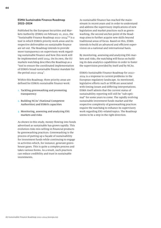 44
As sustainable finance has reached the main-
stream in recent years and in order to understand
and address the supervisory implications of new
legislation and market practices such as green-
washing, the second anchor point of the Road-
map aims to further acquire new skills beyond
traditional areas of focus. Based on this, ESMA
intends to build an advanced and efficient super-
vision on a national and international basis.
By monitoring, assessing and analyzing ESG mar-
kets and risks, the watchdog will focus on build-
ing its data analytics capabilities in order to foster
the supervision provided by itself and by NCAs.
ESMA’s Sustainable Finance Roadmap for 2022–
2024 is a response to current problems in the
European regulatory landscape. As mentioned,
legislative efforts such as SFDR are associated
with timing issues and differing interpretations.
ESMA itself admits that the current status of
sustainability reporting will still be “sub-opti-
mal” for some years to come. The rapidly evolving
sustainable investment funds market and the
respective complexity of greenwashing practices
require the watchdog to enhance its supervisory
work regarding ESG-related topics. The Roadmap
seems to be a step in the right direction.
ESMA Sustainable Finance Roadmap
2022–2024
Published by the European Securities and Mar-
kets Authority (ESMA) on February 10, 2022, the
“Sustainable Finance Roadmap 2022–2024”18
is a
tool in which ESMA’s priority work areas and its
respective deliverables on sustainable finance
are set out. The Roadmap intends to provide
more transparency on supervisory work regard-
ing sustainable finance and how this work will
be implemented until 2024. On its own, the EU
markets watchdog describes the Roadmap as a
“tool to ensure the coordinated implementation
of ESMA’s broad sustainable finance mandate for
the period 2022–2024”.
Within this Roadmap, three priority areas are
defined for ESMA’s sustainable finance work:
1. Tackling greenwashing and promoting
transparency
2. Building NCAs’ (National Competent
Authorities) and ESMA’s capacities
3. Monitoring, assessing and analyzing ESG
markets and risks
As shown in this study, money flowing into funds
advertised as sustainable has grown rapidly. This
evolution risks mis-selling in financial products
by greenwashing practices. Greenwashing is the
process of putting up a façade of sustainability
for investment funds while continuing to engage
in activities which, for instance, generate green-
house gases. This is quite a complex process and
takes various forms. As a result, such practices
can reduce credibility and trust in sustainable
investments.
18) Sustainable Finance Roadmap 2022–2024 (europa.eu)
 