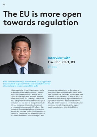 46
What are the key differences between the US and EU approaches
to sustainability in general? Will the US eventually look beyond
climate change to broader sustainability goals?
The EU is more open
towards regulation
investments. But that focus on disclosure re-
quirements is also consistent with the SEC’s his-
toric approach that the market ultimately decides
how best to allocate capital. In contrast, the EU is
much more overt in using regulation to drive the
capital markets to fund the net zero transition.
Thus, EU initiatives such as a sustainable finance
taxonomy, stress testing and capital require-
ments are quite novel in the United States.
Differences in the US and EU approaches can be
attributed to differences in regulatory systems,
legal frameworks and historic approaches to
capital markets regulation. The legal mandate
of the US Securities and Exchange Commission
(SEC) is to protect investors and facilitate capital
formation, and any move to incorporate climate
risk and human capital considerations must
be connected to this mandate. ICI believes that
promoting climate risk disclosure is consistent
with the SEC mandate, noting that investors need
consistent, comparable and reliable information
on climate-related risks that could impact their
Interview with
Eric Pan, CEO, ICI
ici.org
 