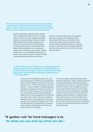 47
The US SEC recently proposed a comprehensive disclosure frame-
work for climate-related information. How does the US proposal
compare to the EU reporting regime, including the Taxonomy Reg-
ulation and the Corporate Sustainability Reporting Directive?
The EU is focused on the impacts of companies’
activities on external environmental factors.
Despite these differences, we do believe there
is potential common ground for both jurisdic-
tions to support the global baseline for corporate
disclosure reporting, which is being developed by
the ISSB, and we call on the US and EU to find this
common ground.
The SEC’s regulatory proposals avoid a mistake
that we feel has been a flaw in the EU reporting
regime, which is that asset managers have been
required to disclose climate information about
their investments before the companies they
invest in have had to report such information.
US policymakers also have not attempted and
likely will not attempt to create a taxonomy to
define what it means to be “sustainable”. Instead,
the SEC’s focus is on standardized disclosure of
climate risks to allow investors to make informed
investment and capital allocation decisions.
Are there differences in how regulators are approaching concerns
of greenwashing? Given that regulators are working at differing
speeds to address these concerns, what can funds do to ensure that
fund investors understand the sustainability characteristics of
investment products?
The pursuit of sustainability requires an econo-
my-wide approach to achieve net zero goals: that
means that the simplistic solutions you may hear
touted by some – like divestment from certain in-
dustries – are not a tenable or desirable approach.
Investing in companies across all sectors that are
effectively transitioning to net zero emissions is
part of the solution and is not greenwashing. A
“golden rule” for fund managers is to do what you
say and say what you do. The SEC has made sus-
tainability claims a key component of its annual
exam process to enforce this golden rule. This is
the right approach. EU policymakers are consid-
ering minimum standards for funds that hold
themselves out as sustainable.
ICI cautions against imposing minimum stan-
dards that attempt to create an arbitrary hierarchy
of sustainable products rather than providing
transparency for investors to make an informed
investment choice. Only by empowering inves-
tors to make informed choices will the market
evolve to meet investor demand for sustainable
investing. We welcome the fact that US and EU
regulators require all funds, including sustain-
ability-themed funds, to describe their invest-
ment goals and how they plan to achieve those
goals. Funds should ensure that this information
is clearly articulated and presented to investors
using such funds.
“
A ‘golden rule’ for fund managers is to
do what you say and say what you do.”
 