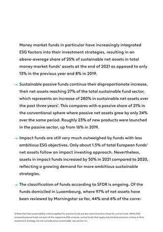 Money market funds in particular have increasingly integrated
ESG factors into their investment strategies, resulting in an
above-average share of 25% of sustainable net assets in total
money market funds’ assets at the end of 2021 as opposed to only
13% in the previous year and 8% in 2019.
→ Sustainable passive funds continue their disproportionate increase,
their net assets reaching 27% of the total sustainable fund sector,
which represents an increase of 280% in sustainable net assets over
the past three years1
. This compares with a passive share of 21% in
the conventional sphere where passive net assets grew by only 24%
over the same period. Roughly 23% of new products were launched
in the passive sector, up from 16% in 2019.
→ Impact funds are still very much outweighed by funds with less
ambitious ESG objectives. Only about 1.5% of total European funds’
net assets follow an impact investing approach. Nevertheless,
assets in impact funds increased by 50% in 2021 compared to 2020,
reflecting a growing demand for more ambitious sustainable
strategies.
→ The classification of funds according to SFDR is ongoing. Of the
funds domiciled in Luxembourg, where 97% of net assets have
been reviewed by Morningstar so far, 44% and 6% of the corre-
1) Note that the sustainability criteria applied for passive funds are less restrictive than those for active funds. While ESG-
screened passive funds are part of the respective ESG universe, active funds that apply only limited exclusion criteria in their
investment strategy are not considered as sustainable, see section 2.1.
 