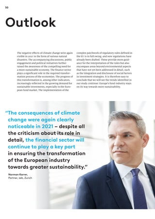 50
complex patchwork of regulatory rules defined in
the EU is in full swing, and new regulations have
already been drafted. These provide more guid-
ance for the interpretation of the rules but also
encompass areas beyond environmental aspects
that have not yet been addressed in detail, such
as the integration and disclosure of social factors
in investment strategies. It is therefore easy to
conclude that we will see the trends identified in
our study continue: Europe’s fund industry stays
on its way towards more sustainability.
The negative effects of climate change were again
visible in 2021 in the form of various natural
disasters. The accompanying discussions, public
engagement and political initiatives further
raised the awareness of the compelling need for
a more sustainable economy. The finance sector
plays a significant role in the required transfor-
mation process of the economies. The progress of
this transformation is, among other indicators,
increasingly reflected in the growing demand for
sustainable investments, especially in the Euro-
pean fund market. The implementation of the
Outlook
“
The consequences of climate
change were again clearly
noticeable in 2021 – despite all
the criticism about its role in
detail, the financial sector will
continue to play a key part
in ensuring the transformation
of the European industry
towards greater sustainability.”
Norman Karrer,
Partner, zeb, Zurich
 