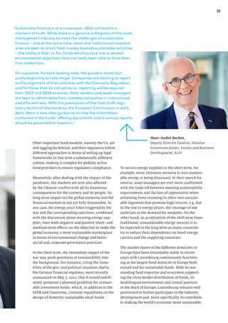 51
Other important fund markets, namely the US, are
still lagging far behind, and their regulators follow
different approaches in terms of setting up legal
frameworks in line with a substantially different
culture, making it complex for globally active
fund providers to ensure regulatory compliance.
Meanwhile, after dealing with the impact of the
pandemic, the markets are now also affected
by the Ukraine conflict with all its disastrous
consequences for the country and its people. Its
long-term impact on the global economy and the
financial markets is not yet fully foreseeable. In
any case, the energy price hikes triggered by the
war and the corresponding sanctions, combined
with the discussion about securing energy sup-
plies, have both negative and positive short- and
medium-term effects on the objective to make the
global economy a more sustainable marketplace
in terms of environmental change and better
social and corporate governance practices.
In the short term, the immediate impact of the
war may push questions of sustainability into
the background. For instance, citing the insta-
bility of the geo- and political situation, BaFin,
the German financial regulator, most recently
announced on May 3, 2022, that it would indefi-
nitely postpone a planned guideline for sustain-
able investment funds, which, in addition to the
SFDR and Taxonomy, contains regulations on the
design of domestic sustainable retail funds.
To secure energy supplies in the short term, for
example, more intensive recourse to non-sustain-
able energy is being discussed. In their search for
returns, asset managers are ever more confronted
with the trade-off between meeting sustainability
requirements and the loss of opportunity when
refraining from investing in often non-sustain-
able segments that promise high returns, e.g. due
to the rise in energy prices, the shortage of raw
materials or the demand for weapons. On the
other hand, an acceleration of the shift away from
traditional, unsustainable energy sources is to
be expected in the long term as many countries
try to reduce their dependence on fossil energy
carriers and the supplying countries.
The market shares of the different domiciles in
Europe have been remarkably stable in recent
years with Luxembourg continuously function-
ing as the largest fund domicile in Europe both
overall and for sustainable funds. With its out-
standing fund expertise and ecosystem support-
ing the cross-border distribution of funds, its
multilingual environment and central position
in the heart of Europe, Luxembourg remains well
positioned to further participate in the industry
development and, more specifically, to contribute
to making the world’s economy more sustainable.
Marc-André Bechet,
Deputy Director General, Director
Communications, Events and Business
Development, ALFI
“
Sustainable finance is at a crossroads. 2022 will lead to a
moment of truth. While there is a genuine willingness of the asset
management industry to meet the challenges of sustainable
finance – and at the same time, retail and institutional investors
alike are keen to direct fresh money towards sustainable activities
– the reality is that, so far, funds which pursue one or several
environmental objectives have not really been able to show their
true credentials.
On a positive, forward-looking note, the puzzle is slowly but
surely beginning to take shape. Companies are starting to report
on the alignment of their activities with the Taxonomy Regulation,
and for those that do not yet do so, reporting will be required
from 2023 and 2024 onwards. Data vendors and asset managers
are keen to obtain data from investee companies in a structured
and efficient way. With the publication of the final draft regu-
latory technical standards by the European Commission in early
April, there is now clear guidance on how the information
contained in the funds’ offering documents and in annual reports
should be presented to investors.”
 