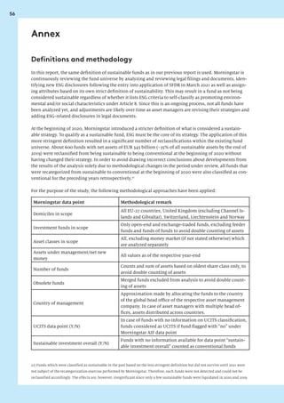 56
Annex
In this report, the same definition of sustainable funds as in our previous report is used. Morningstar is
continuously reviewing the fund universe by analyzing and reviewing legal filings and documents, iden-
tifying new ESG disclosures following the entry into application of SFDR in March 2021 as well as assign-
ing attributes based on its own strict definition of sustainability. This may result in a fund as not being
considered sustainable regardless of whether it lists ESG criteria to self-classify as promoting environ-
mental and/or social characteristics under Article 8. Since this is an ongoing process, not all funds have
been analyzed yet, and adjustments are likely over time as asset managers are revising their strategies and
adding ESG-related disclosures in legal documents.
At the beginning of 2020, Morningstar introduced a stricter definition of what is considered a sustain-
able strategy. To qualify as a sustainable fund, ESG must be the core of its strategy. The application of this
more stringent definition resulted in a significant number of reclassifications within the existing fund
universe. About 600 funds with net assets of EUR 345 billion (~35% of all sustainable assets by the end of
2019) were reclassified from being sustainable to being conventional at the beginning of 2020 without
having changed their strategy. In order to avoid drawing incorrect conclusions about developments from
the results of the analysis solely due to methodological changes in the period under review, all funds that
were recategorized from sustainable to conventional at the beginning of 2020 were also classified as con-
ventional for the preceding years retrospectively.21
For the purpose of the study, the following methodological approaches have been applied:
Morningstar data point Methodological remark
Domiciles in scope
All EU-27 countries, United Kingdom (excluding Channel Is-
lands and Gibraltar), Switzerland, Liechtenstein and Norway
Investment funds in scope
Only open-end and exchange-traded funds, excluding feeder
funds and funds of funds to avoid double counting of assets
Asset classes in scope
All, excluding money market (if not stated otherwise) which
are analyzed separately
Assets under management/net new
money
All values as of the respective year-end
Number of funds
Counts and sum of assets based on oldest share class only, to
avoid double counting of assets
Obsolete funds
Merged funds excluded from analysis to avoid double count-
ing of assets
Country of management
Approximation made by allocating the funds to the country
of the global head office of the respective asset management
company. In case of asset managers with multiple head of-
fices, assets distributed across countries.
UCITS data point (Y/N)
In case of funds with no information on UCITS classification,
funds considered as UCITS if fund flagged with “no” under
Morningstar AIF data point
Sustainable investment overall (Y/N)
Funds with no information available for data point “sustain-
able investment overall” counted as conventional funds
Definitions and methodology
21) Funds which were classified as sustainable in the past based on the less stringent definition but did not survive until 2021 were
not subject of the recategorization exercise performed by Morningstar. Therefore, such funds were not detected and could not be
reclassified accordingly. The effects are, however, insignificant since only a few sustainable funds were liquidated in 2020 and 2019.
 