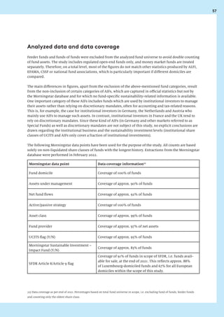 57
Feeder funds and funds of funds were excluded from the analyzed fund universe to avoid double counting
of fund assets. The study includes regulated open-end funds only, and money market funds are treated
separately. Therefore, on a total level, most of the figures do not match other statistics produced by ALFI,
EFAMA, CSSF or national fund associations, which is particularly important if different domiciles are
compared.
The main differences in figures, apart from the exclusion of the above-mentioned fund categories, result
from the non-inclusion of certain categories of AIFs, which are captured in official statistics but not by
the Morningstar database and for which no fund-specific sustainability-related information is available.
One important category of these AIFs includes funds which are used by institutional investors to manage
their assets rather than relying on discretionary mandates, often for accounting and tax-related reasons.
This is, for example, the case for institutional investors in Germany, the Netherlands and Austria who
mainly use AIFs to manage such assets. In contrast, institutional investors in France and the UK tend to
rely on discretionary mandates. Since these kind of AIFs (in Germany and other markets referred to as
Special Funds) as well as discretionary mandates are not subject of this study, no explicit conclusions are
drawn regarding the institutional business and the sustainability investment levels (institutional share
classes of UCITS and AIFs only cover a fraction of institutional investments).
The following Morningstar data points have been used for the purpose of the study. All counts are based
solely on non-liquidated share classes of funds with the longest history. Extractions from the Morningstar
database were performed in February 2022.
Morningstar data point Data coverage information22
Fund domicile Coverage of 100% of funds
Assets under management Coverage of approx. 90% of funds
Net fund flows Coverage of approx. 92% of funds
Active/passive strategy Coverage of 100% of funds
Asset class Coverage of approx. 99% of funds
Fund provider Coverage of approx. 97% of net assets
UCITS flag (Y/N) Coverage of approx. 95% of funds
Morningstar Sustainable Investment –
Impact Fund (Y/N)
Coverage of approx. 83% of funds
SFDR Article 8/Article 9 flag
Coverage of 91% of funds in scope of SFDR, i.e. funds avail-
able for sale, at the end of 2021. This reflects approx. 88%
of Luxembourg-domiciled funds and 67% for all European
domiciles within the scope of this study.
Analyzed data and data coverage
22) Data coverage as per end of 2021. Percentages based on total fund universe in scope, i.e. excluding fund of funds, feeder funds
and counting only the oldest share class.
 