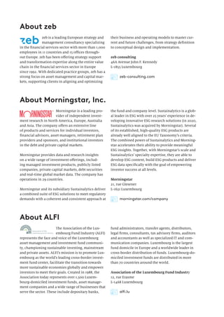 About Morningstar, Inc.
About zeb
About ALFI
Morningstar is a leading pro-
vider of independent invest-
ment research in North America, Europe, Australia
and Asia. The company offers an extensive line
of products and services for individual investors,
financial advisors, asset managers, retirement plan
providers and sponsors, and institutional investors
in the debt and private capital markets.
Morningstar provides data and research insights
on a wide range of investment offerings, includ-
ing managed investment products, publicly listed
companies, private capital markets, debt securities
and real-time global market data. The company has
operations in 29 countries.
Morningstar and its subsidiary Sustainalytics deliver
a combined suite of ESG solutions to meet regulatory
demands with a coherent and consistent approach at
zeb is a leading European strategy and
management consultancy specializing
in the financial services sector with more than 1,000
employees in 11 countries and 15 offices through-
out Europe. zeb has been offering strategy support
and transformation expertise along the entire value
chain in the financial services sector in Europe
since 1992. With dedicated practice groups, zeb has a
strong focus on asset management and capital mar-
kets, supporting clients in aligning and optimizing
The Association of the Lux-
embourg Fund Industry (ALFI)
represents the face and voice of the Luxembourg
asset management and investment fund communi-
ty, championing sustainable investing, mainstream
and private assets. ALFI’s mission is to promote Lux-
embourg as the world’s leading cross-border invest-
ment fund center, facilitate the transition towards
more sustainable economies globally and empower
investors to meet their goals. Created in 1988, the
Association today represents over 1,500 Luxem-
bourg-domiciled investment funds, asset manage-
ment companies and a wide range of businesses that
serve the sector. These include depositary banks,
the fund and company level. Sustainalytics is a glob-
al leader in ESG with over 25 years’ experience in de-
veloping innovative ESG research solutions (in 2020,
Sustainalytics was acquired by Morningstar). Several
of its established, high-quality ESG products are
already well aligned to the EU Taxonomy’s criteria.
The combined power of Sustainalytics and Morning-
star accelerates their ability to provide meaningful
ESG insights. Together, with Morningstar’s scale and
Sustainalytics’ specialty expertise, they are able to
develop ESG content, build ESG products and deliver
ESG data specifically with the goal of empowering
investor success at all levels.
Morningstar
21, rue Glesener
L-1631 Luxembourg
their business and operating models to master cur-
rent and future challenges, from strategy definition
to conceptual design and implementation.
zeb consulting
46A Avenue John F. Kennedy
L-1855 Luxembourg
fund administrators, transfer agents, distributors,
legal firms, consultants, tax advisory firms, auditors
and accountants as well as specialized IT and com-
munication companies. Luxembourg is the largest
fund domicile in Europe and a worldwide leader in
cross-border distribution of funds. Luxembourg-do-
miciled investment funds are distributed in more
than 70 countries around the world.
Association of the Luxembourg Fund Industry
12, rue Erasme
L-1468 Luxembourg
morningstar.com/company
alfi.lu
zeb-consulting.com
 