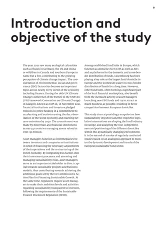 9
The year 2021 saw many ecological calamities
such as floods in Germany, the US and China
or wildfires in Canada and southern Europe to
name but a few, contributing to the growing
perception of climate change impact. The con-
sideration of environmental, social and gover-
nance (ESG) factors has become an important
topic across nearly every sector of the economy
including finance. During the 26th UN Climate
Change Conference of the Parties to the UNFCCC
(UN Framework Convention on Climate Change)
in Glasgow, known as COP 26, in November 2021,
financial institutions and investors pledged
trillions in green funding in a commitment to
accelerating and mainstreaming the decarbon-
ization of the world economy and reaching net
zero emissions by 2050. The commitment was
made by more than 450 financial institutions
across 45 countries managing assets valued at
USD 130 trillion.
Asset managers function as intermediaries be-
tween investors and companies or institutions
in need of financing the necessary adjustments
of their operations and the restructuring of the
entire economy. By integrating ESG factors into
their investment processes and assessing and
managing sustainability risks, asset managers
serve as an important stakeholder to direct cap-
ital towards sustainable projects and business
models, thus contributing towards achieving the
ambitious goals set by the EU Commission’s Ac-
tion Plan for Financing Sustainable Growth. At
the same time, regulators require asset manag-
ers to make their ambition levels and activities
regarding sustainability transparent to investors,
following the requirements of the Sustainable
Finance Disclosure Regulation (SFDR).
Introduction and
objective of the study
Among established fund hubs in Europe, which
function as domiciles for UCITS as well as AIFs
and as platforms for the domestic and cross-bor-
der distribution of funds, Luxembourg has been
playing a key role as the largest fund domicile in
Europe and the worldwide leader in cross-border
distribution of funds for a long time. However,
other fund hubs, often forming a significant part
of the local financial marketplace, also benefit
from the increased activity of asset managers
launching new ESG funds and try to attract as
much business as possible, resulting in fierce
competition between European domiciles.
This study aims at providing a snapshot on how
sustainability objectives and the respective legis-
lative interventions are shaping the fund industry
in Europe, and analyzing the role, competitive-
ness and positioning of the different domiciles
within this dynamically changing environment.
It is the second of a series of regularly conducted
studies based on an analogous approach to moni-
tor the dynamic development and trends of the
European sustainable fund sector.
 
