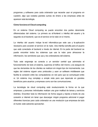 programas y softwares para cada ordenador que necesite usar el programa en
cuestión, algo que costaba grandes sumas de dinero a las empresas antes de
aparecer esta tecnología.
Cómo funciona el Cloud computing
En un sistema Cloud computing se puede encontrar dos partes claramente
diferenciadas del sistema. La primera es el frontend o interfaz del usuario y la
segunda es el backend, que es el servicio en la nube en sí mismo.
La interfaz del usuario incluye la red informática que este use y la aplicación
necesaria para acceder al servicio en la nube. Una interfaz sencilla para el usuario
que está conectada al backend a través de internet. En la parte del backend se
puede encontrar todos los sistemas que usa la nube para almacenar la
información, los servidores que usa y los ordenadores del sistema.
Todo este engranaje se conecta a un servidor central que administra el
funcionamiento de todo el sistema, supervisa el tráfico del mismo y se asegura de
que las demandas de los clientes se realicen sin ningún tipo de inconveniente. Las
reglas del sistema siguen unos protocolos y usan un software middleware que
facilita la conexión entre las computadoras en red para que se comuniquen entre
sí. Un sistema muy complejo a simple vista pero que repercute en grandes
beneficios para usuarios y empresas como son las comunicaciones.
La tecnología de cloud computing está revolucionando la forma en la que
empresas y personas individuales realizan una gran multitud de tareas y servicios
distintos. Encontrar toda la información de forma segura y rápida a través de una
conexión a internet sin tener que descargar ningún programa adicional ni pagar
diferentes licencias para cada ordenador es una revolución que empresas de todo
el mundo está sabiendo aprovechar.
 