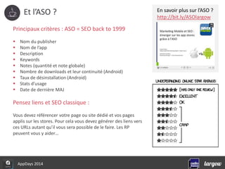 Et l’ASO ? 
Principaux critères : ASO = SEO back to 1999 
 Nom du publisher 
 Nom de l’app 
 Description 
 Keywords 
 Notes (quantité et note globale) 
 Nombre de downloads et leur continuité (Android) 
 Taux de désinstallation (Android) 
 Stats d’usage 
 Date de dernière MAJ 
Pensez liens et SEO classique : 
Vous devez référencer votre page ou site dédié et vos pages 
applis sur les stores. Pour cela vous devez générer des liens vers 
ces URLs autant qu’il vous sera possible de le faire. Les RP 
peuvent vous y aider… 
AppDays 2014 
En savoir plus sur l’ASO ? 
http://bit.ly/ASOlargow 
 