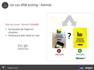 Un cas d’AB testing : Admob 
Test du visuel : format 320x480 
 Screenshot de l’appli en 
situation 
 Fond jaune avec texte en noir 
AppDays 2014 
 