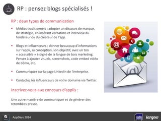 RP : pensez blogs spécialisés ! 
RP : deux types de communication 
 Médias traditionnels : adopter un discours de marque, 
de stratégie, en insérant verbatims et interview du 
fondateur ou du créateur de l‘app. 
 Blogs et influenceurs : donner beaucoup d’informations 
sur l’appli, sa conception, son objectif, avec un ton 
« accessible » éloigné de la langue de bois marketing. 
Pensez à ajouter visuels, screenshots, code embed vidéo 
de démo, etc. 
 Communiquez sur la page LinkedIn de l’entreprise. 
 Contactez les influenceurs de votre domaine via Twitter. 
Inscrivez-vous aux concours d’applis : 
Une autre manière de communiquer et de générer des 
retombées presse. 
AppDays 2014 
 