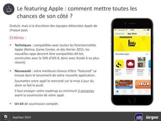 Le featuring Apple : comment mettre toutes les 
chances de son côté ? 
Gratuit, mais à la discrétion des équipes éditoriales Apple de 
chaque pays. 
Critères : 
 Techniques : compatibles avec toutes les fonctionnalités 
Apple (Retina, Game Center, et dès février 2015, les 
nouvelles apps devront être compatibles 64-bit, 
construites avec le SDK d’IOS 8, donc avec Xcode 6 ou plus 
récent). 
 Nouveauté : votre meilleure chance d'être “featured” se 
trouve dans le lancement de votre nouvelle application. 
Soumettez votre appli le mercredi car la mise à jour du 
store se fait le jeudi. 
Il faut envoyer votre roadmap au minimum 3 semaines 
avant la soumission de votre appli. 
 Un kit de soumission complet. 
AppDays 2014 
 