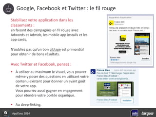 Google, Facebook et Twitter : le fil rouge 
Stabilisez votre application dans les 
classements : 
en faisant des campagnes en fil rouge avec 
Adwords et Admob, les mobile app installs et les 
app cards. 
N’oubliez pas qu’un bon ciblage est primordial 
pour obtenir de bons résultats. 
Avec Twitter et Facebook, pensez : 
 À utiliser au maximum le visuel, vous pouvez 
même y poser des questions en utilisant votre 
contenu existant pour donner un avant goût 
de votre app. 
Vous pourrez aussi gagner en engagement 
pour étendre votre portée organique. 
 Au deep-linking. 
AppDays 2014 
 