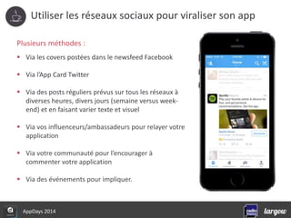 Utiliser les réseaux sociaux pour viraliser son app 
Plusieurs méthodes : 
 Via les covers postées dans le newsfeed Facebook 
 Via l’App Card Twitter 
 Via des posts réguliers prévus sur tous les réseaux à 
diverses heures, divers jours (semaine versus week-end) 
et en faisant varier texte et visuel 
 Via vos influenceurs/ambassadeurs pour relayer votre 
application 
 Via votre communauté pour l’encourager à 
commenter votre application 
 Via des événements pour impliquer. 
AppDays 2014 
 