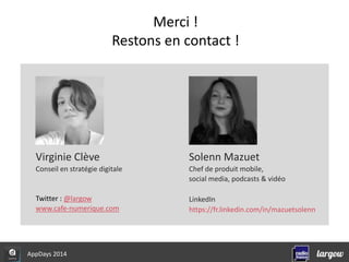 Virginie Clève 
Conseil en stratégie digitale 
Twitter : @largow 
www.cafe-numerique.com 
Solenn Mazuet 
Chef de produit mobile, 
social media, podcasts & vidéo 
LinkedIn 
https://fr.linkedin.com/in/mazuetsolenn 
AppDays 2014 
Merci ! 
Restons en contact ! 
