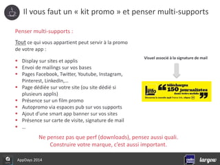 Il vous faut un « kit promo » et penser multi-supports 
Penser multi-supports : 
Tout ce qui vous appartient peut servir à la promo 
de votre app : 
 Display sur sites et applis 
 Envoi de mailings sur vos bases 
 Pages Facebook, Twitter, Youtube, Instagram, 
Pinterest, LinkedIn,… 
 Page dédiée sur votre site (ou site dédié si 
plusieurs applis) 
 Présence sur un film promo 
 Autopromo via espaces pub sur vos supports 
 Ajout d’une smart app banner sur vos sites 
 Présence sur carte de visite, signature de mail 
 … 
Visuel associé à la signature de mail 
Ne pensez pas que perf (downloads), pensez aussi quali. 
AppDays 2014 
Construire votre marque, c’est aussi important. 
 