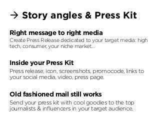 à Story angles & Press Kit
Right message to right media
Create Press Release dedicated to your target media: high
tech, consumer, your niche market…
Inside your Press Kit
Press release, icon, screenshots, promocode, links to
your social media, video, press page.
Old fashioned mail still works
Send your press kit with cool goodies to the top
journalists & inﬂuencers in your target audience.
 
