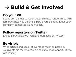 à Build & Get Involved
Do your PR
Spend some times to reach out and create relationships with
top journalists. You are the expert: Share content about your
company, competitors and market.
Follow reporters on Twitter
Engage journalists with relevant messages on Twitter.
Be visible
Write articles and speak at events as much as possible.
Journalists are there to cover it, so it is a good opportunity to
get noticed!
 