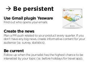 à Be persistent
Use Gmail plugin Yesware
Find out who opens your emails.
Create the news
Plan a PR push related to your product every quarter. If you
don’t have any big news, create informative content for your
audience (i.e. survey, statistics).
Be current
Follow up when the journalist has the highest chance to be
interested by your topic (i.e. before holidays for travel app).
 
