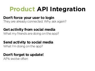 Product API Integration
Don’t force your user to login
They are already connected. Why ask again?
Get activity from social media
What my friends are doing on the app?
Send activity to social media
What I’m doing on the app?
Don’t forget to update!
APIs evolve often
 