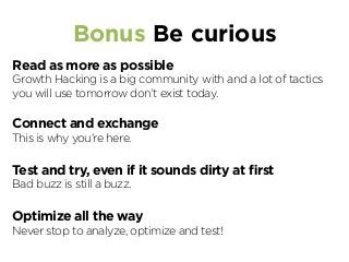 Bonus Be curious
Read as more as possible
Growth Hacking is a big community with and a lot of tactics
you will use tomorrow don’t exist today.
Connect and exchange
This is why you’re here.
Test and try, even if it sounds dirty at ﬁrst
Bad buzz is still a buzz.
Optimize all the way
Never stop to analyze, optimize and test!
 