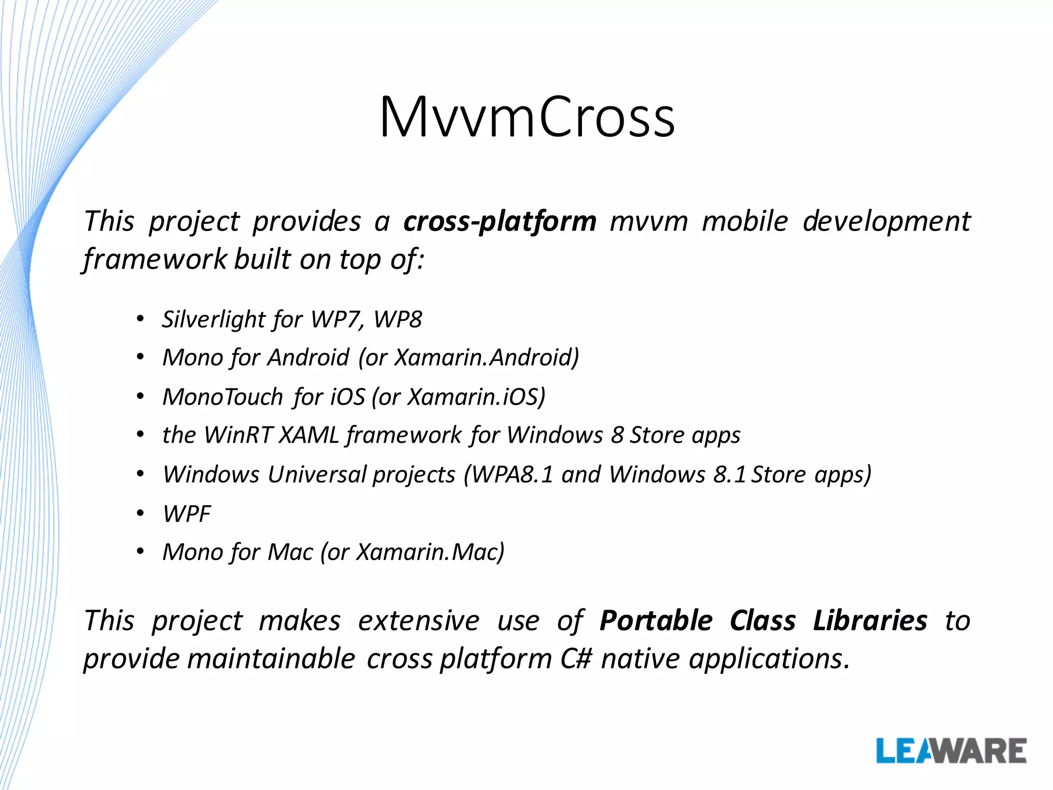 MvvmCross
This project provides a cross-platform mvvm mobile development
framework built on top of:
• Silverlight for WP7, WP8
• Mono for Android (or Xamarin.Android)
• MonoTouch for iOS (or Xamarin.iOS)
• the WinRT XAML framework for Windows 8 Store apps
• Windows Universal projects (WPA8.1 and Windows 8.1 Store apps)
• WPF
• Mono for Mac (or Xamarin.Mac)
This project makes extensive use of Portable Class Libraries to
provide maintainable cross platform C# native applications.