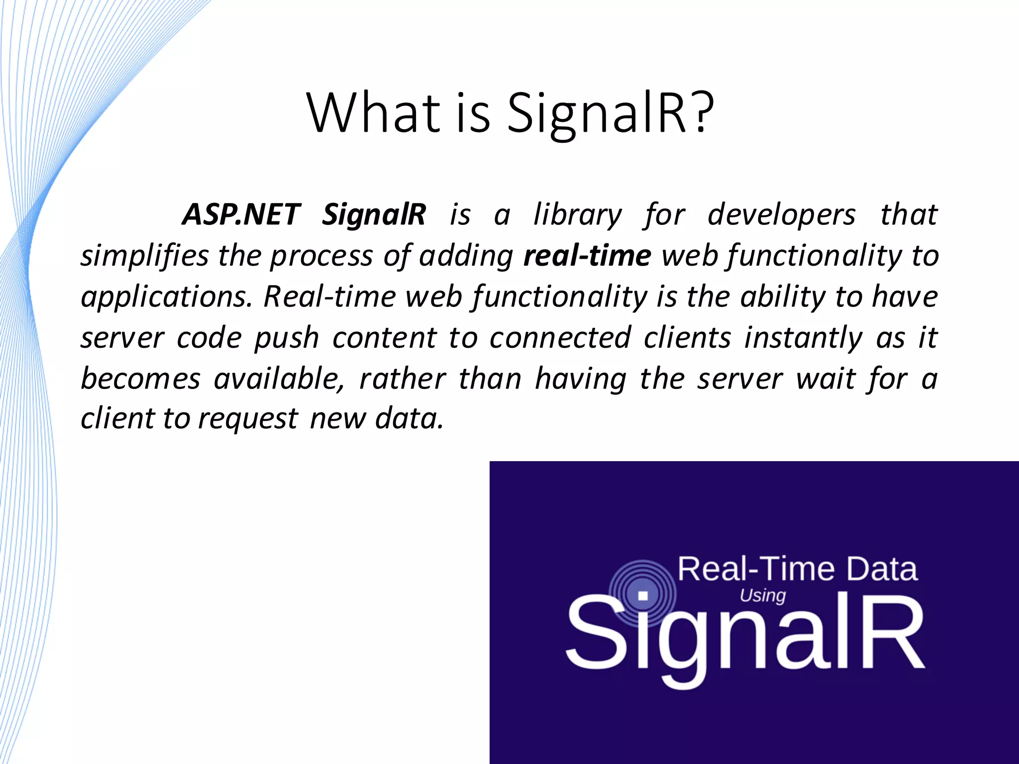 What is SignalR?
ASP.NET SignalR is a library for developers that
simplifies the process of adding real-time web functionality to
applications. Real-time web functionality is the ability to have
server code push content to connected clients instantly as it
becomes available, rather than having the server wait for a
client to request new data.