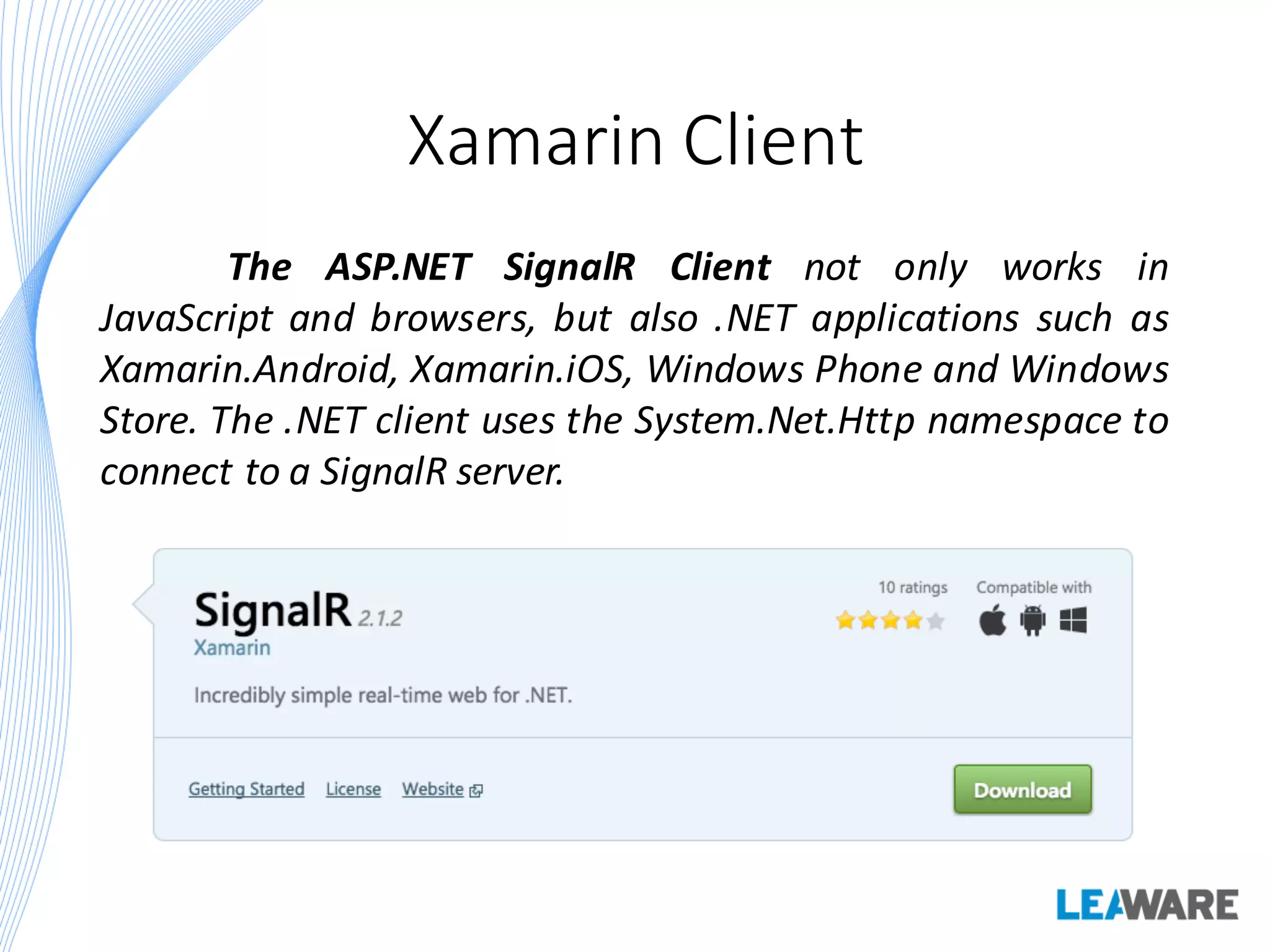 Xamarin Client
The ASP.NET SignalR Client not only works in
JavaScript and browsers, but also .NET applications such as
Xamarin.Android, Xamarin.iOS, Windows Phone and Windows
Store. The .NET client uses the System.Net.Http namespace to
connect to a SignalR server.
