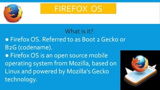 FIREFOX OS
What is it?
● Firefox OS. Referred to as Boot 2 Gecko or
B2G (codename).
● Firefox OS is an open source mobile
operating system from Mozilla, based on
Linux and powered by Mozilla's Gecko
technology.
 