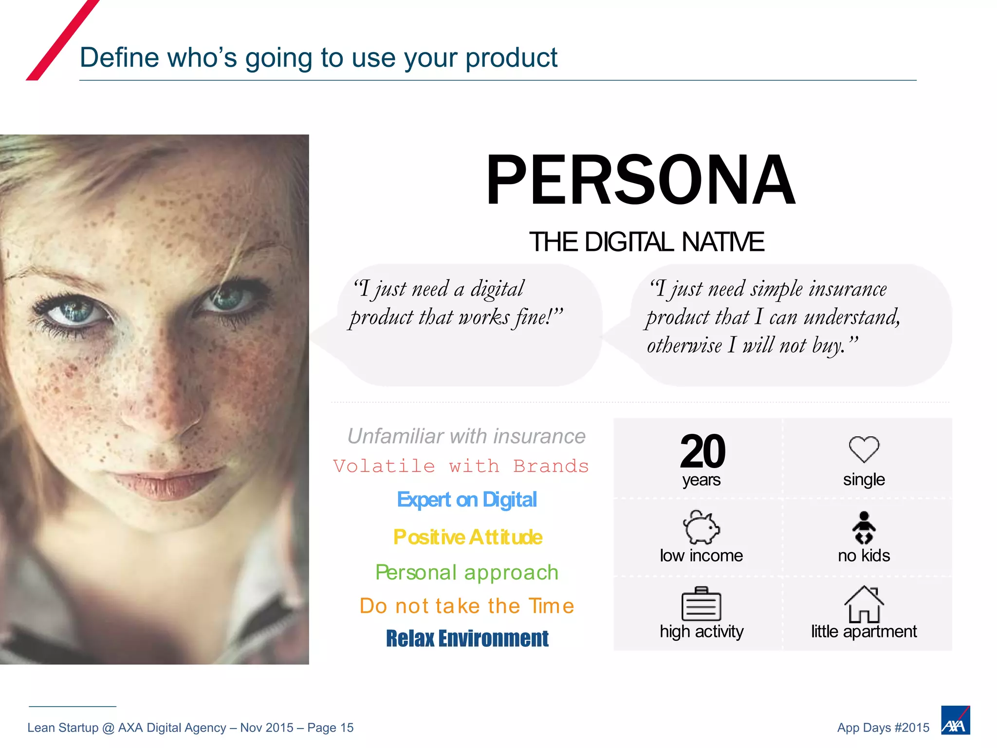 Lean Startup @ AXA Digital Agency – Nov 2015 – Page 15 App Days #2015
Define who’s going to use your product
years
PERSONA
Volatile with Brands
Expert onDigital
PositiveAttitude
Personal approach
Do not take the Time
Relax Environment
THE DIGITAL NATIVE
“I just need a digital
product that works fine!”
Unfamiliar with insurance
“I just need simple insurance
product that I can understand,
otherwise I will not buy.”
20 single
low income no kids
high activity little apartment
 