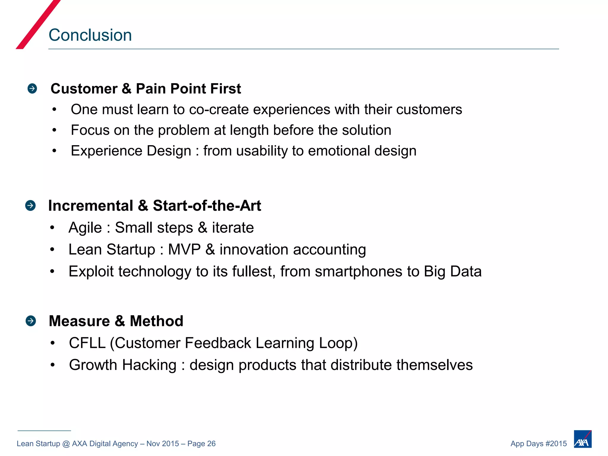 Lean Startup @ AXA Digital Agency – Nov 2015 – Page 26 App Days #2015
Conclusion
Customer & Pain Point First
• One must learn to co-create experiences with their customers
• Focus on the problem at length before the solution
• Experience Design : from usability to emotional design
Incremental & Start-of-the-Art
• Agile : Small steps & iterate
• Lean Startup : MVP & innovation accounting
• Exploit technology to its fullest, from smartphones to Big Data
Measure & Method
• CFLL (Customer Feedback Learning Loop)
• Growth Hacking : design products that distribute themselves
 
