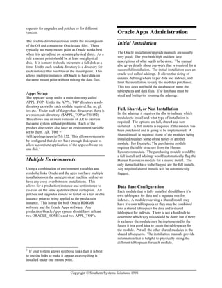 Copyright © Southern Systems Solutions 1998
separate for upgrades and patches or for different
version.
The oradata directories reside under the mount points
of the OS and contain the Oracle data files. There
typically are many mount point as Oracle works best
when it is spread out on separate physical disks. As a
rule a mount point should be at least one physical
disk. If it is more it should increment a full disk at a
time. Under each oradata directory is a directory for
each instance that has files on the mount point. This
allows multiple instances of Oracle to have data on
the same mount point without mixing the data files.
Apps Setup
The apps are setup under a main directory called
APPL_TOP. Under the APPL_TOP directory a sub-
directory exists for each module required. I.e. ar, gl,
inv etc. Under each of the product directories there is
a version sub-directory. ($APPL_TOP/ar/7.0.152)
This allows one or more versions of AR to exist on
the same system without problems. Each of the
product directories also have an environment variable
set to them. AR_TOP =
/u01/applmgr/apps/ar/7.0.152. This allows systems to
be configured that do not have enough disk space to
allow a complete application of the apps software on
one disk.2
Multiple Environments
Using a combination of environment variables and
symbolic links Oracle and the apps can have multiple
installations on the same physical machine and never
have any cross over between installations. This
allows for a production instance and test instance to
co-exist on the same system without corruption. All
patches and upgrades should be tested on a test or dba
instance prior to being applied to the production
instance. This is true for both Oracle RDBMS
software and the Oracle Apps software. Any
production Oracle Apps system should have at least
two ORACLE_HOME’s and two APPL_TOP’s.
2
If your system allows symbolic links then it is best
to use the links to make it appear as everything is
installed under one mount point.
Oracle Apps Administration
Initial Installation
The Oracle installation/upgrade manuals are usually
very good. The give both high and low level
descriptions of what needs to be done. The manual
also gives details about pre-work that is required for a
successful installation. The initial installation uses an
oracle tool called adaimgr. It allows the sizing of
extents, defining where to put data and indexes, and
limit the installation to only the modules purchased.
This tool does not build the database or name the
tablespaces and data files. The database must be
sized and built prior to using the adaimgr.
Full, Shared, or Non Installation
In the adaimgr it requires the dba to indicate which
modules to install and what type of installation is
required. The options are full, shared and non-
installed. A full installs is required if the module has
been purchased and is going to be implemented. A
Shared install is required if one of the modules being
installed requires some of the tables of another
module. For Example; The purchasing module
requires the table structure from the Human
Resources module. The purchasing module would be
a full install and adaimgr would automatically flag the
Human Resources module for a shared install. The
only items that have to be flagged are the full installs.
Any required shared installs will be automatically
flagged.
Data Base Configuration
Each module that is fully installed should have it’s
own tablespace for data and a separate one for
indexes. A module receiving a shared install may
have it’s own tablespaces or they may be combined
into a shared tablespace for data and a shared
tablespace for indexes. There is not a hard rule to
determine which way this should be done, but if there
is a chance the module may be implemented in the
future it is a good idea to create the tablespaces for
the module. Put all the other shared modules in the
shared tablespaces. The installation manuals provide
information that is helpful to physically sizing the
different tablespaces for each module.
 