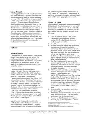 Copyright © Southern Systems Solutions 1998
Sizing Percent
The sizing percent addresses the way the data will be
built in the tablespaces. The 100% contains extent
sizes large enough to handle an average installation
for a year. This will be different for each system but
a 100% sizing will ensure the apps implementation
will work. The most recent books indicate that
shared modules should also be sized at 100%. The
reason for this is to make it easier to convert from a
shared install to a full install. All tables and indexes
are installed on a shared install so if the sizing is
100% the conversion is easy. If however, there is no
chance the system will be converting a particular
module to full, the sizing percentage may be reduced.
A good idea is to configure any shared module that
was given it’s own tablespaces at 100%. The ones in
the shared tablespaces should be configured at a
much smaller percentage.
Patches
Patch Overview
The oracle apps are fixed by patches. These patches
come in client side and server side variety. The
patches generally come out from oracle in a
compressed tar format. This format is used whether
you download the patch off the external ftp site,
oracle-ftp.us.oracle.com/outgoing, or receive it on
some other media.
The server side patches should be put in
$APPL_TOP/patch directory. The name will be
similar to 12345.1070t.Z . The 12345 is the bug
number. The 1070 is the version of the apps. The t
means tar. The Z means it is compressed.
The patch must be decompressed first with the UNIX
command uncompress in the syntax of uncompress
12345.1070t without the Z. Uncompress will error if
the file has a small z or if the Z is included in the
filename. Once the file is decompressed the .Z is
eliminated. After the decompression the files must be
extracted from the tar file as follows: tar xvf
12345.1070. This command will use the file
12345.1070 rather than the tape drive. It will also
create any directory structure required by the patch.
Once the patch is decompressed and removed from
the tar archive it can be applied.
A patch consists of a patch.drv, possibly other
12345.drv files, and all the files in appropriate sub-
directories required to apply the patch. The patch
will contain the driver to solve the bug identified to
that patch and any other patches that it requires in
order to work. If a required patch is not included as
part of the current patch the readme will state to apply
patch 12345 prior to applying the current patch.
Apply The Patch
Applying a patch to the Oracle Apps requires Oracles
Utility adpatch. Specific instructions for each patch
are in a readme file that comes with the patch. After
extracting the patch.tar file the readme file is in the
patch number directory. To apply the patch do the
following:
1. Untar the patch file “tar xvf 12345.1070.t”.
(This creates a sub-directory of the patch
number, 12335, and all the sub-directories
needed to apply the patch.)
2. cd 12345
3. Read the readme file and take note of all special
instructions as these are the installation
instructions. If there is more than one .drv file
the readme will tell whether or not to apply them
also and in what order. The special instructions
will say after applying the patch, apply
db12345.drv3
. Take note of what drv’s are to be
applied and apply them in the order they appear
in the readme instructions4
.
4. Run Oracle’s adpatch utility and answer the
questions appropriately. Always run this from
the directory that contains the .drv files. Always
run the patch.drv file first unless specifically
directed by the readme.
5. After the patch has applied check the adpatch.log
for errors that may not have been caught by
adpatch. The logfiles are in the
$APPL_TOP/install/log directory. The main log
is adpatch.log. If any programs are relinked
there will be an adrelink.log file. These files are
accumulative so it may be appropriate to remove
them prior to applying a new patch. If there are
no errors continue. If there is an error see the
section of this document “OOP’s it doesn’t
work”.
6. Rerun steps 4 & 5 as many times as you have
.drv files to apply.
7. Perform any other instructions that may be given
in the special instructions. (This may require
involvement from the functional team.)
8. Check to see if all the objects are compiled.
(Use chk_objs.sql from Appendix A.) If there
3
12345 is replaced by the particular patch number that is being
referenced by the patch
4
The order may not be critical but it is safe that way.
 