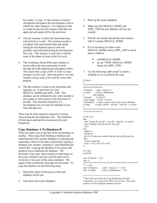 Copyright © Southern Systems Solutions 1998
for empty) A copy of this instance is used at
checkpoints throughout the development cycle to
refresh the other instances. It is imperative that
no setups be put into this instance until they are
approved and signed off by the end client.
• The dev instance is where the functional team
will perform it’s work. This instance usually is
corrupted with experimental data and setups
during the development process and will
probably need refreshed during the development
life cycle. This instance is used also to refresh
some of the others at times in the life cycle.
• The Conference Room Pilot (crp) instance is
used to allow the user community to work
through all of the applications and approve them.
This starts with a copy of MT or if dev is clean
enough it can be used. After the pilot is over this
instance can go away or be used for some other
purpose.
• The dba instance is used to test all patches and
upgrades on. It must have it’s own
ORACLE_HOME and APPL_TOP. This
database can be refreshed by dev when needed to
test a patch or other reason at the discretion of
the dba. This should be limited in it’s
development use as it may be refreshed at any
time and data lost.
There may be other instances required at various
times during the development cycle. The limitation
of disk space and machine resources ar the only
limitations.
Copy Database A To Database B
There are many ways to get data from one database to
another. They range from building a database and
importing data from another database to selecting and
importing a subset of the data to physically copying a
database onto another, renaming it and rebuilding the
control file. Copying the database is the easiest and
quickest way to duplicate the database. The
downside is the copy takes exactly as much space as
the source database and care must be taken not to
overwrite or lose part of the source database. The
speed of this method far outweighs the downside. To
copy the database use the following steps:
1. Determine where all the pieces of the new
database will be put.
2. Take down the source database.
3. Back up the source database
4. Make sure the ORACLE_HOME and
APPL_TOP the new database will use are
created.
5. Edit the /etc/oratab and add the new instance
with it’s proper ORACLE_HOME.
6. If it is necessary to create a new
ORACLE_HOME and/or APPL_TOP it can be
done as follows:
• cd $ORACLE_HOME
• cp -rp * NEW_ORACLE_HOME
(Same for APPL_TOP)
7. Use the following cpdb script8
to create a
template to use to perform the copy.
#!/bin/sh
#
******************************************************
*******************
# Filename : cpdb - Version 1.1
# Author : Craig A. Shallahamer
# John Strother
# Original : 16-JAN-95
# Last Update : 2/4/95 - 14:23:07
# Description : Create a rough script to copy a given database.
# Usage : $ cpdb <old db> <new db> <redo dir> <cr script>
#
******************************************************
*******************
if [ $# -lt 4 ]
then
echo "Usage: $0 <old db> <new db> <redo dir> <cr script>"
echo "Example: $0 prod test u01 crtest.sql"
exit 1
else
olddb=$1
newdb=$2
dir1=$3 # where new control files and redo log files go (E.g.,
/u01)
of=$4 # output file
#echo "1=$1 2=$2 3=$3 4=$4"
fi
rm -f $of
touch $of
echo "#!/bin/sh" >> $of
echo "#
******************************************************
**" >> $of
echo "# Filename : cpdb - Version 1.1" >> $of
echo "# Author : Craig A. Shallahamer" >> $of
8
This script was written by Craig Shallahamer of Oracle
Corporation. It is a part of the APS7 suite of tools. This script
assumes an OFA compliant database structure.
 