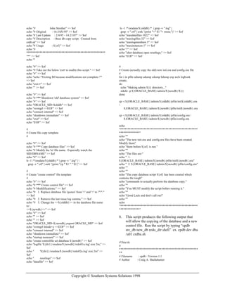 Copyright © Southern Systems Solutions 1998
echo "# John Strother" >> $of
echo "# Original : 16-JAN-95" >> $of
echo "# Last Update : 2/4/95 - 14:23:07" >> $of
echo "# Description : Base db copy script. Created from
crdb.sh" >> $of
echo "# Usage : ${of}" >> $of
echo "#
******************************************************
**" >> $of
echo ""
echo "#" >> $of
echo "# Take out the below 'exit' to enable this script." >> $of
echo "#" >> $of
echo "echo "Exiting $0 because modifications not complete.""
>> $of
echo "exit 1" >> $of
echo "" >> $of
echo "#" >> $of
echo "# *** Shutdown 'old' database system" >> $of
echo "#" >> $of
echo "ORACLE_SID=$olddb" >> $of
echo "svrmgrl <<EOF" >> $of
echo "connect internal" >> $of
echo "shutdown immediate" >> $of
echo "exit" >> $of
echo "EOF" >> $of
#
# Create file copy template
#
echo "#" >> $of
echo "# *** Copy database files" >> $of
echo "# Modify the 'to' file name. Especially watch the
SID/DBNAME" >> $of
echo "#" >> $of
ls -1 /*/oradata/${olddb}/* | grep -v ".log" | 
grep -v ".ctl" | awk '{print "cp " $1 " " $1}' >> $of
#
# Create "create control" file template
#
echo "#" >> $of
echo "# *** Create control file" >> $of
echo "# Modififications:" >> $of
echo "# 1. Replace database file 'quotes' from '<' and '>' to "'"."
>> $of
echo "# 2. Remove the last reuse log comma." >> $of
echo "# 3. Change the <<${olddb}>> in the database file name
to 
<<${newdb}>>" >> $of
echo "#" >> $of
echo "" >> $of
echo "" >> $of
echo "ORACLE_SID=${newdb};export ORACLE_SID" >> $of
echo "svrmgrl lmode=y <<EOF" >> $of
echo "connect internal" >> $of
echo "shutdown immediate" >> $of
echo "startup nomount" >> $of
echo "create controlfile set database ${newdb}" >> $of
echo "logfile '${dir1}/oradata/${newdb}/redo01a.log' size 2m," >>
$of
echo " '${dir1}/oradata/${newdb}/redo02a.log' size 2m" >>
$of
echo " resetlogs" >> $of
echo "datafile" >> $of
ls -1 /*/oradata/${olddb}/* | grep -v ".log" |
grep -v ".ctl" | awk '{print "<" $1 "> reuse,"}' >> $of
echo "maxdatafiles 1022" >> $of
echo "maxlogfiles 32" >> $of
echo "maxlogmembers 5" >> $of
echo "maxinstances 1" >> $of
echo "/" >> $of
echo "alter database open resetlogs;" >> $of
echo "EOF" >> $of
#
# Create (actually copy the old) new init.ora and config.ora file
#
for i in pfile udump adump cdump bdump exp arch logbook
create;
do
echo "Making admin ${i} directory..."
mkdir -p ${ORACLE_BASE}/admin/${newdb}/${i}
done
cp -i ${ORACLE_BASE}/admin/${olddb}/pfile/init${olddb}.ora

${ORACLE_BASE}/admin/${newdb}/pfile/init${newdb}.ora
cp -i ${ORACLE_BASE}/admin/${olddb}/pfile/config.ora 
${ORACLE_BASE}/admin/${newdb}/pfile/config.ora
echo
"*****************************************************
**************"
echo ""
echo "The new init.ora and config.ora files have been created.
Modify them"
echo "them before ${of} is run."
echo ""
echo "The files are:"
echo " 1.
${ORACLE_BASE}/admin/${newdb}/pfile/init${newdb}.ora"
echo " 2. ${ORACLE_BASE}/admin/${newdb}/pfile/config.ora"
echo ""
echo ""
echo "The copy database script ${of} has been created which
contains the rough"
echo "commands to actually perform the database copy."
echo ""
echo "You MUST modify the script before running it."
echo ""
echo "Good Luck and don't call me!"
echo ""
echo
"*****************************************************
**************"
8. This script produces the following output that
will allow the copying of the database and a new
control file. Run the script by typing “cpdb
src_db new_db redo_dir shell” ex. cpdb dev dba
/u01 crdba.sh
#!/bin/sh
#
******************************************************
**
# Filename : cpdb - Version 1.1
# Author : Craig A. Shallahamer
 