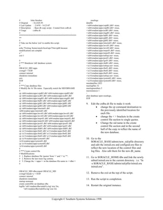 Copyright © Southern Systems Solutions 1998
# John Strother
# Original : 16-JAN-95
# Last Update : 2/4/95 - 14:23:07
# Description : Base db copy script. Created from crdb.sh
# Usage : crdba.sh
#
******************************************************
**
#
# Take out the below 'exit' to enable this script.
#
echo "Exiting /home/oracle/local/aps7/bin/cpdb because
modifications not complet
e."
exit 1
#
# *** Shutdown 'old' database system
#
ORACLE_SID=apps
svrmgrl <<EOF
connect internal
shutdown immediate
exit
EOF
#
# *** Copy database files
# Modify the 'to' file name. Especially watch the SID/DBNAME
#
cp /u04/oradata/apps/crpd02.dbf /u04/oradata/apps/crpd02.dbf
cp /u04/oradata/apps/ecd01.dbf /u04/oradata/apps/ecd01.dbf
cp /u04/oradata/apps/engd01.dbf /u04/oradata/apps/engd01.dbf
cp /u04/oradata/apps/fad01.dbf /u04/oradata/apps/fad01.dbf
cp /u04/oradata/apps/gld01.dbf /u04/oradata/apps/gld01.dbf
cp /u04/oradata/apps/gld02.dbf /u04/oradata/apps/gld02.dbf
cp /u04/oradata/apps/interim01.dbf
/u04/oradata/apps/interim01.dbf
cp /u04/oradata/apps/invx01.dbf /u04/oradata/apps/invx01.dbf
cp /u04/oradata/apps/invx02.dbf /u04/oradata/apps/invx02.dbf
cp /u04/oradata/apps/mrpx01.dbf /u04/oradata/apps/mrpx01.dbf
cp /u04/oradata/apps/mrpx02.dbf /u04/oradata/apps/mrpx02.dbf
cp /u04/oradata/apps/pox01.dbf /u04/oradata/apps/pox01.dbf
cp /u04/oradata/apps/rgx01.dbf /u04/oradata/apps/rgx01.dbf
cp /u04/oradata/apps/shd01.dbf /u04/oradata/apps/shd01.dbf
cp /u13/oradata/apps/rbs01.dbf /u13/oradata/apps/rbs01.dbf
cp /u13/oradata/apps/rbs02.dbf /u13/oradata/apps/rbs02.dbf
cp /u13/oradata/apps/rbs03.dbf /u13/oradata/apps/rbs03.dbf
cp /u14/oradata/apps/system01.dbf
/u14/oradata/apps/system01.dbf
cp /u14/oradata/apps/system02.dbf
/u14/oradata/apps/system02.dbf
#
# *** Create control file
# Modififications:
# 1. Replace database file 'quotes' from '<' and '>' to "'".
# 2. Remove the last reuse log comma.
# 3. Change the <<apps>> in the database file name to <<dba>>
#
ORACLE_SID=dba;export ORACLE_SID
svrmgrl lmode=y <<EOF
connect internal
shutdown immediate
startup nomount
create controlfile set database dba
logfile '/u01/oradata/dba/redo01a.log' size 2m,
'/u01/oradata/dba/redo02a.log' size 2m
resetlogs
datafile
</u04/oradata/apps/crpd01.dbf> reuse,
</u04/oradata/apps/crpd02.dbf> reuse,
</u04/oradata/apps/ecd01.dbf> reuse,
</u04/oradata/apps/engd01.dbf> reuse,
</u04/oradata/apps/fad01.dbf> reuse,
</u04/oradata/apps/gld01.dbf> reuse,
</u04/oradata/apps/gld02.dbf> reuse,
</u04/oradata/apps/interim01.dbf> reuse,
</u04/oradata/apps/invx01.dbf> reuse,
</u04/oradata/apps/invx02.dbf> reuse,
</u04/oradata/apps/mrpx01.dbf> reuse,
</u04/oradata/apps/mrpx02.dbf> reuse,
</u04/oradata/apps/nohup.out> reuse,
</u04/oradata/apps/pox01.dbf> reuse,
</u04/oradata/apps/rgx01.dbf> reuse,
</u04/oradata/apps/shd01.dbf> reuse,
</u13/oradata/apps/nohup.out> reuse,
</u13/oradata/apps/rbs01.dbf> reuse,
</u13/oradata/apps/rbs02.dbf> reuse,
</u13/oradata/apps/rbs03.dbf> reuse,
</u14/oradata/apps/nohup.out> reuse,
</u14/oradata/apps/system01.dbf> reuse,
</u14/oradata/apps/system02.dbf> reuse,
maxdatafiles 1022
maxlogfiles 32
maxlogmembers 5
maxinstances 1
/
alter database open resetlogs;
EOF
9. Edit the crdba.sh file to make it work
• change the cp command destination to
the previously identified location for
each file.
• change the < > brackets in the create
control file section to single quotes.
• Change the sid name in the create
control file section and in the second
half of the copy to reflect the name of
the new database.
10. Go to the
$ORACLE_BASE/admin/new_sid/pfile directory
and edit the initsid.ora and configsid.ora files to
reflect the new location of the control files and
log files. Also edit them for the new db_name.
11. Go to $ORACLE_HOME/dbs and link the newly
edited initsid.ora to the current directory. i.e. “ln
-s $ORACLE_BASE/admin/sid/pfile/initsid.ora
initsid.ora”.
12. Remove the exit at the top of the script.
13. Run the script to completion.
14. Restart the original instance.
 
