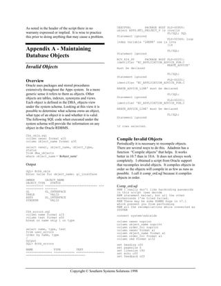 Copyright © Southern Systems Solutions 1998
As noted in the header of the script there in no
warranty expressed or implied. It is wise to practice
this prior to doing anything that may cause a problem.
Appendix A - Maintaining
Database Objects
Invalid Objects
Overview
Oracle uses packages and stored procedures
extensively throughout the Apps system. In a more
generic sense it refers to them as objects. Other
objects are tables, indexes, synonyms and views.
Each object is defined in the DBA_objects view
under the system schema. Looking at this view it is
possible to determine what schema owns an object,
what type of an object it is and whether it is valid.
The following SQL code when executed under the
system schema will provide the information on any
object in the Oracle RDBMS.
Chk_objs.sql
column owner format a10
column object_name format a30
select owner, object_name, object_type,
status
from dba_objects
where object_name = ‘&object_name’
Output
SQL> @chk_objs
Enter value for object_name: gl_interface
OWNER OBJECT_NAME
OBJECT_TYPE STATUS
---------- ------------------------------ ---
---------- -------
GL GL_INTERFACE
TABLE VALID
APPS GL_INTERFACE
SYNONYM VALID
Chk_errors.sql
column name format a15
column text format a50
break on name skip 1 on type
select name, type, text
from user_errors
order by name, type
/
Output
SQL> @chk_errors
NAME TYPE TEXT
--------------- ------------ ----------------
----------------------------------
OEXCPVAL PACKAGE BODY PLS-00905:
object APPS.MTL_PROJECT_V is invalid
PL/SQL: SQL
Statement ignored
PLS-00364: loop
index variable 'LNERR' use is inva
lid
PL/SQL:
Statement ignored
RCV_824_SV PACKAGE BODY PLS-00201:
identifier 'EC_APPLICATION_ADVICE_PUB.C
REATE_ADVICE'
must be declared
PL/SQL:
Statement ignored
PLS-00201:
identifier 'EC_APPLICATION_ADVICE_PUB.C
REATE_ADVICE_LINE' must be declared
PL/SQL:
Statement ignored
PLS-00201:
identifier 'EC_APPLICATION_ADVICE_PUB.C
REATE_ADVICE_LINE' must be declared
PL/SQL:
Statement ignored
12 rows selected.
Compile Invalid Objects
Periodically it is necessary to recompile objects.
There are several ways to do this. Adadmin has a
function “Compile objects” that helps. It works
better in 10.7 than in 10.6. It does not always work
completely. I obtained a script from Oracle support
that recompiles invalid objects. It compiles objects in
order so the objects will compile in as few as runs as
possible. I call it comp_ord.sql because it compiles
objects in order.
Comp_ord.sql
REM I really don't like hardcoding passwords
in this script (see decode
REM statement below), but all the other
workarounds I've tried failed.
REM There may be some RDBMS bugs in v7.1
which prevent you from performing
REM all the recompilations while connected as
SYSTEM
connect system/sshields
column owner noprint
column object_name noprint
column order_col noprint
column owner format a1
column object_name format a1
column order_col format a1
column cmd format a132
set heading off
set pagesize 0
set linesize 180
set echo off
set feedback off
 